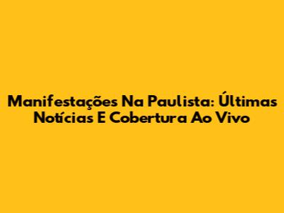 Manifestações Na Paulista: Últimas Notícias E Cobertura Ao Vivo