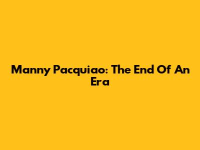 Manny Pacquiao: The End Of An Era