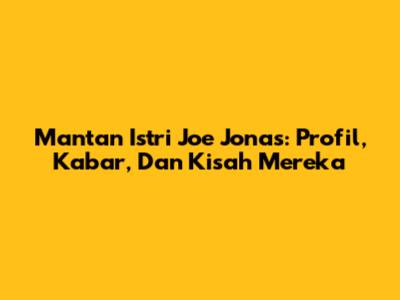 Mantan Istri Joe Jonas: Profil, Kabar, Dan Kisah Mereka