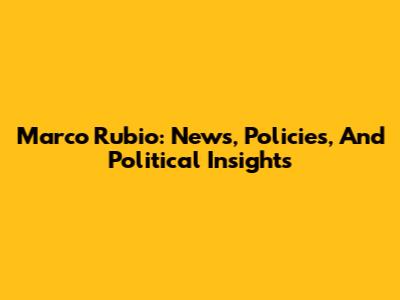 Marco Rubio: News, Policies, And Political Insights