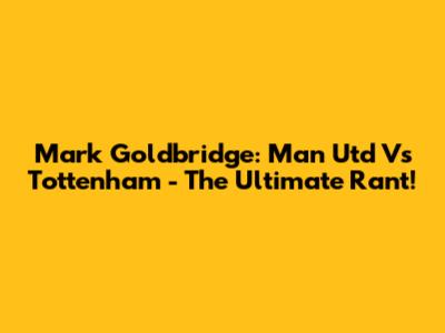 Mark Goldbridge: Man Utd Vs Tottenham - The Ultimate Rant!