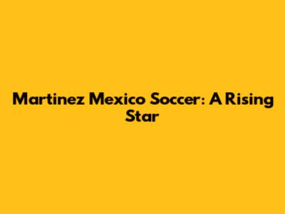 Martinez Mexico Soccer: A Rising Star