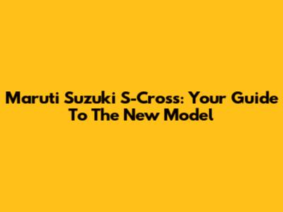 Maruti Suzuki S-Cross: Your Guide To The New Model