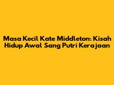 Masa Kecil Kate Middleton: Kisah Hidup Awal Sang Putri Kerajaan