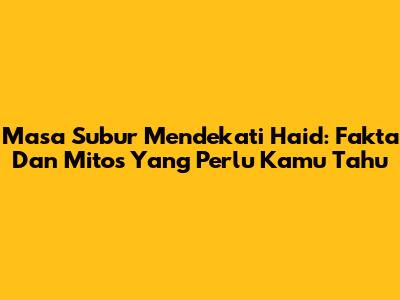 Masa Subur Mendekati Haid: Fakta Dan Mitos Yang Perlu Kamu Tahu