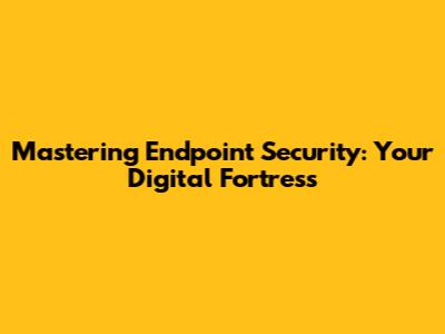 Mastering Endpoint Security: Your Digital Fortress
