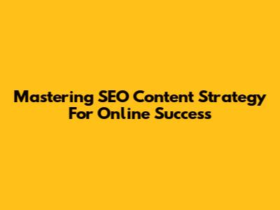 Mastering SEO Content Strategy For Online Success