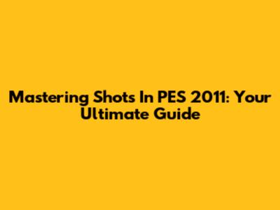 Mastering Shots In PES 2011: Your Ultimate Guide