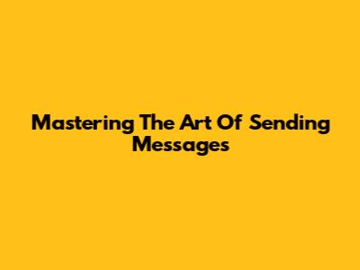 Mastering The Art Of Sending Messages