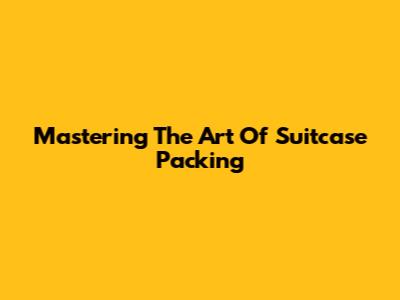 Mastering The Art Of Suitcase Packing