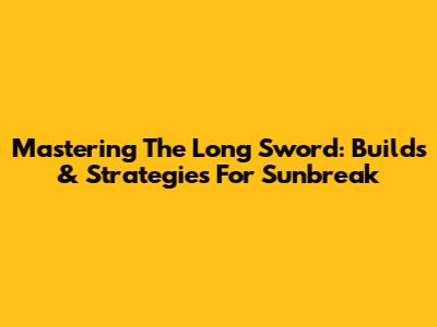 Mastering The Long Sword: Builds & Strategies For Sunbreak