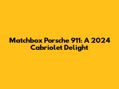 Matchbox Porsche 911: A 2024 Cabriolet Delight