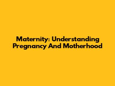 Maternity: Understanding Pregnancy And Motherhood