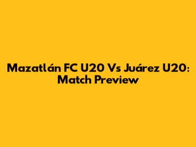 Mazatlán FC U20 Vs Juárez U20: Match Preview