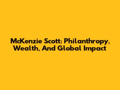 McKenzie Scott: Philanthropy, Wealth, And Global Impact