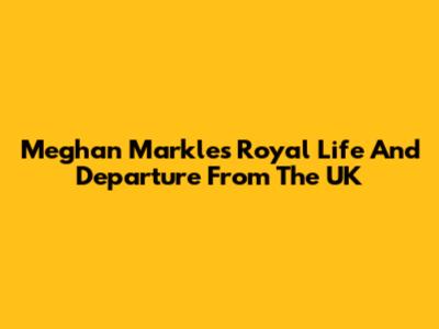 Meghan Markle's Royal Life And Departure From The UK