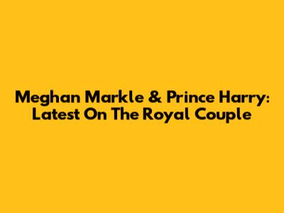 Meghan Markle & Prince Harry: Latest On The Royal Couple