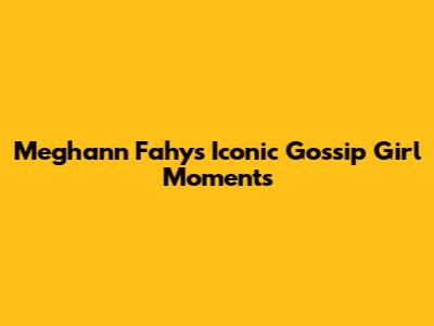 Meghann Fahy's Iconic Gossip Girl Moments