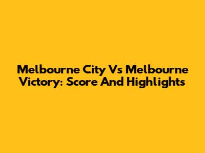Melbourne City Vs Melbourne Victory: Score And Highlights