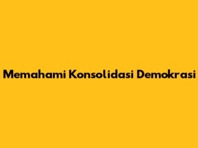 Memahami Konsolidasi Demokrasi