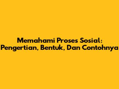 Memahami Proses Sosial: Pengertian, Bentuk, Dan Contohnya