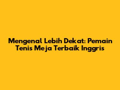Mengenal Lebih Dekat: Pemain Tenis Meja Terbaik Inggris