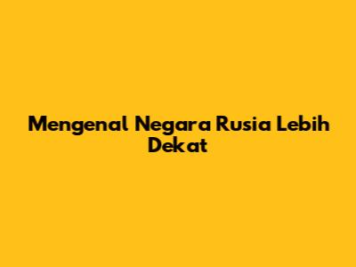 Mengenal Negara Rusia Lebih Dekat