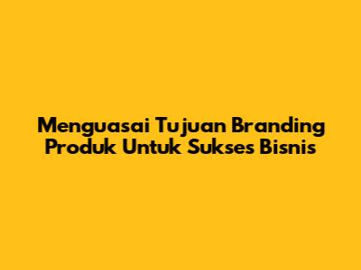 Menguasai Tujuan Branding Produk Untuk Sukses Bisnis