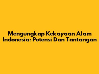 Mengungkap Kekayaan Alam Indonesia: Potensi Dan Tantangan