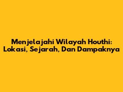 Menjelajahi Wilayah Houthi: Lokasi, Sejarah, Dan Dampaknya