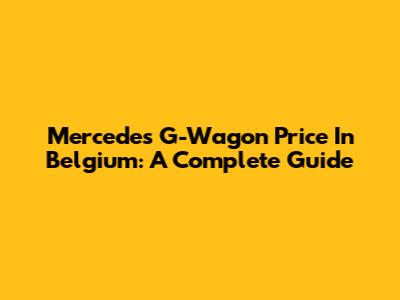 Mercedes G-Wagon Price In Belgium: A Complete Guide