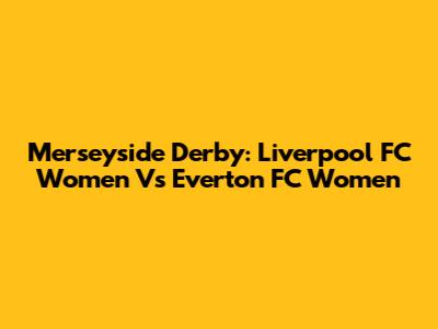 Merseyside Derby: Liverpool FC Women Vs Everton FC Women