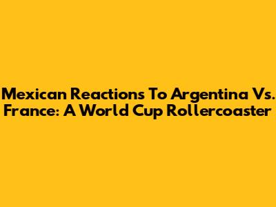 Mexican Reactions To Argentina Vs. France: A World Cup Rollercoaster