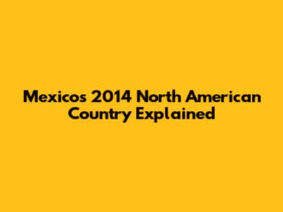 Mexico's 2014 North American Country Explained