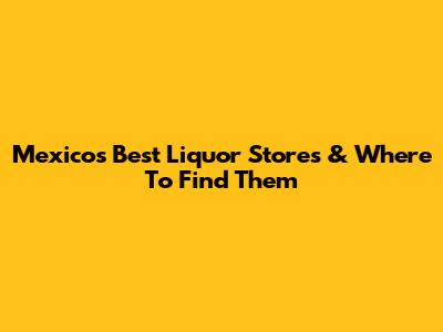 Mexico's Best Liquor Stores & Where To Find Them