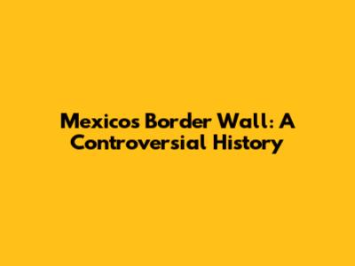 Mexico's Border Wall: A Controversial History