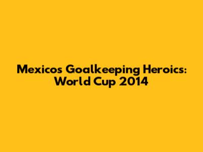 Mexico's Goalkeeping Heroics: World Cup 2014