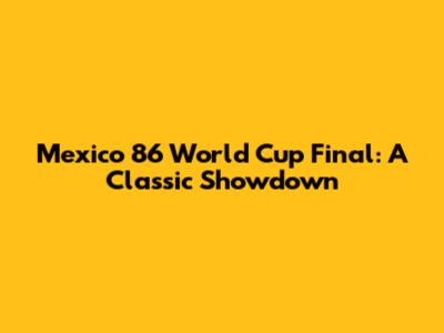 Mexico 86 World Cup Final: A Classic Showdown