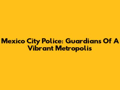 Mexico City Police: Guardians Of A Vibrant Metropolis