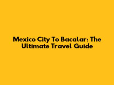 Mexico City To Bacalar: The Ultimate Travel Guide