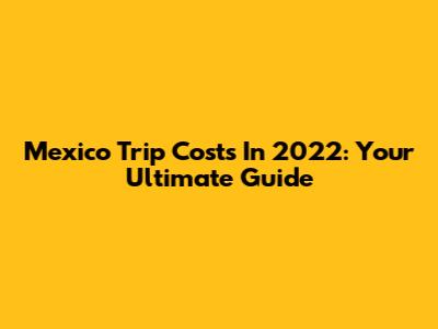 Mexico Trip Costs In 2022: Your Ultimate Guide