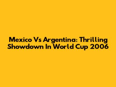 Mexico Vs Argentina: Thrilling Showdown In World Cup 2006