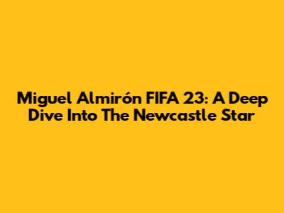 Miguel Almirón FIFA 23: A Deep Dive Into The Newcastle Star
