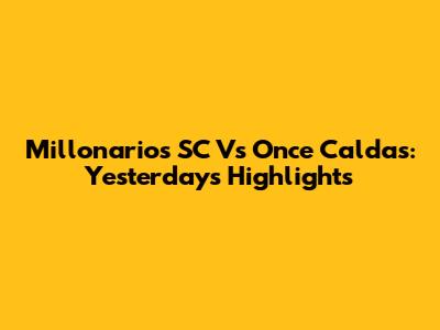 Millonarios SC Vs Once Caldas: Yesterday's Highlights