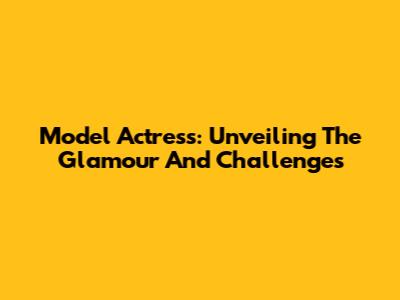 Model Actress: Unveiling The Glamour And Challenges
