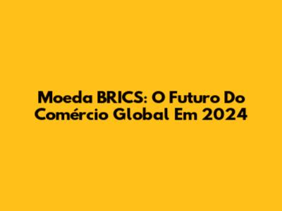 Moeda BRICS: O Futuro Do Comércio Global Em 2024
