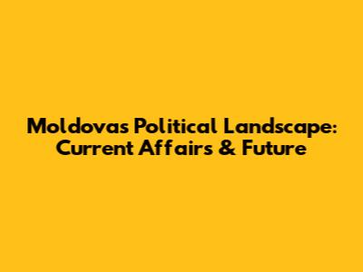 Moldova's Political Landscape: Current Affairs & Future