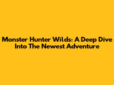 Monster Hunter Wilds: A Deep Dive Into The Newest Adventure