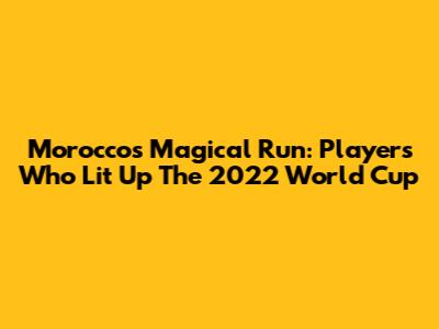 Morocco's Magical Run: Players Who Lit Up The 2022 World Cup