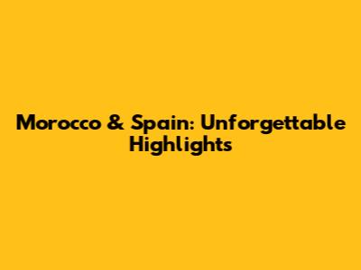 Morocco & Spain: Unforgettable Highlights
